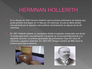  En la década de 1890 Herman Hollerith creó la primera perforadora de tarjetas que
podía perforar una tarjeta de 12 filas por 20 columnas, la cual se debía alinear
manualmente por el operador para perforar correctamente en alguna de las 20
columnas.
 En 1901 Hollerith patentó un mecanismo donde el operador presionaba una de las
12 teclas para hacer una perforación y la tarjeta se movía automáticamente a la
siguiente columna. La primera generación de perforadoras Type 001 tenía 45
columnas y agujeros redondos. En 1923 CRT (Antiguo nombre de IBM) lanzó la
primera perforadora eléctrica.
 