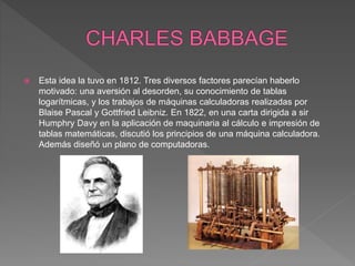  Esta idea la tuvo en 1812. Tres diversos factores parecían haberlo
motivado: una aversión al desorden, su conocimiento de tablas
logarítmicas, y los trabajos de máquinas calculadoras realizadas por
Blaise Pascal y Gottfried Leibniz. En 1822, en una carta dirigida a sir
Humphry Davy en la aplicación de maquinaria al cálculo e impresión de
tablas matemáticas, discutió los principios de una máquina calculadora.
Además diseñó un plano de computadoras.
 