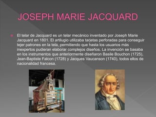  El telar de Jacquard es un telar mecánico inventado por Joseph Marie
Jacquard en 1801. El artilugio utilizaba tarjetas perforadas para conseguir
tejer patrones en la tela, permitiendo que hasta los usuarios más
inexpertos pudieran elaborar complejos diseños. La invención se basaba
en los instrumentos que anteriormente diseñaron Basile Bouchon (1725),
Jean-Baptiste Falcon (1728) y Jacques Vaucanson (1740), todos ellos de
nacionalidad francesa.
 