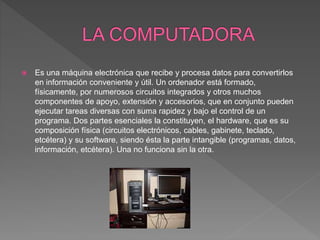  Es una máquina electrónica que recibe y procesa datos para convertirlos
en información conveniente y útil. Un ordenador está formado,
físicamente, por numerosos circuitos integrados y otros muchos
componentes de apoyo, extensión y accesorios, que en conjunto pueden
ejecutar tareas diversas con suma rapidez y bajo el control de un
programa. Dos partes esenciales la constituyen, el hardware, que es su
composición física (circuitos electrónicos, cables, gabinete, teclado,
etcétera) y su software, siendo ésta la parte intangible (programas, datos,
información, etcétera). Una no funciona sin la otra.
 