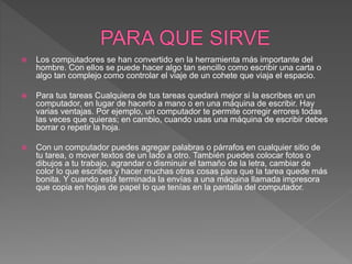  Los computadores se han convertido en la herramienta más importante del
hombre. Con ellos se puede hacer algo tan sencillo como escribir una carta o
algo tan complejo como controlar el viaje de un cohete que viaja el espacio.
 Para tus tareas Cualquiera de tus tareas quedará mejor si la escribes en un
computador, en lugar de hacerlo a mano o en una máquina de escribir. Hay
varias ventajas. Por ejemplo, un computador te permite corregir errores todas
las veces que quieras; en cambio, cuando usas una máquina de escribir debes
borrar o repetir la hoja.
 Con un computador puedes agregar palabras o párrafos en cualquier sitio de
tu tarea, o mover textos de un lado a otro. También puedes colocar fotos o
dibujos a tu trabajo, agrandar o disminuir el tamaño de la letra, cambiar de
color lo que escribes y hacer muchas otras cosas para que la tarea quede más
bonita. Y cuando está terminada la envías a una máquina llamada impresora
que copia en hojas de papel lo que tenías en la pantalla del computador.
 