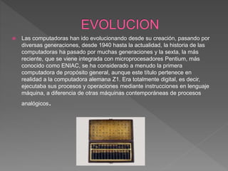  Las computadoras han ido evolucionando desde su creación, pasando por
diversas generaciones, desde 1940 hasta la actualidad, la historia de las
computadoras ha pasado por muchas generaciones y la sexta, la más
reciente, que se viene integrada con microprocesadores Pentium, más
conocido como ENIAC, se ha considerado a menudo la primera
computadora de propósito general, aunque este título pertenece en
realidad a la computadora alemana Z1. Era totalmente digital, es decir,
ejecutaba sus procesos y operaciones mediante instrucciones en lenguaje
máquina, a diferencia de otras máquinas contemporáneas de procesos
analógicos.
 