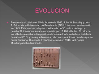  Presentada al público el 15 de febrero de 1946, John W. Mauchly y John
P. Eckert de la Universidad de Pensilvania (EEUU) iniciaron su desarrollo
en 1943. Esta enorme máquina medía más de 30 metros de largo y
pesaba 32 toneladas, estaba compuesta por 17 468 válvulas. El calor de
las válvulas elevaba la temperatura de la sala donde se hallaba instalada
hasta los 50º C. y para que llevase a cabo las operaciones para las que se
había diseñado. Cuando la ENIAC se terminó en 1946, la II Guerra
Mundial ya había terminado.
 