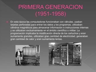  En esta época las computadoras funcionaban con válvulas, usaban
tarjetas perforadas para entrar los datos y los programas, utilizaban
cilindros magnéticos para almacenar información e instrucciones internas
y se utilizaban exclusivamente en el ámbito científico o militar. La
programación implicaba la modificación directa de los cartuchos y eran
sumamente grandes, utilizaban gran cantidad de electricidad, generaban
gran cantidad de calor y eran sumamente lentas.
 
