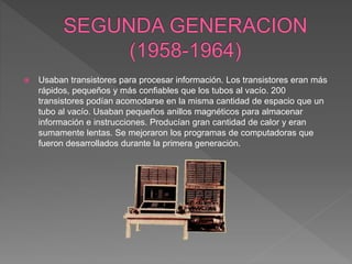  Usaban transistores para procesar información. Los transistores eran más
rápidos, pequeños y más confiables que los tubos al vacío. 200
transistores podían acomodarse en la misma cantidad de espacio que un
tubo al vacío. Usaban pequeños anillos magnéticos para almacenar
información e instrucciones. Producían gran cantidad de calor y eran
sumamente lentas. Se mejoraron los programas de computadoras que
fueron desarrollados durante la primera generación.
 