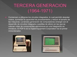  Comienzan a utilizarse los circuitos integrados, lo cual permitió abaratar
costos, aumentar la capacidad de procesamiento y reducir el tamaño de
las máquinas. La tercera generación de computadoras emergió con el
desarrollo de circuitos integrados (pastillas de silicio) en las que se
colocan miles de componentes electrónicos en una integración en
miniatura. El PDP-8 de la Digital Equipment Corporation fue el primer
miniordenador.
 