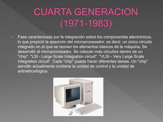 Fase caracterizada por la integración sobre los componentes electrónicos,
lo que propició la aparición del microprocesador, es decir, un único circuito
integrado en el que se reúnen los elementos básicos de la máquina. Se
desarrolló el microprocesador. Se colocan más circuitos dentro de un
"chip". "LSI - Large Scale Integration circuit". "VLSI - Very Large Scale
Integration circuit". Cada "chip" puede hacer diferentes tareas. Un "chip"
sencillo actualmente contiene la unidad de control y la unidad de
aritmética/lógica.
 