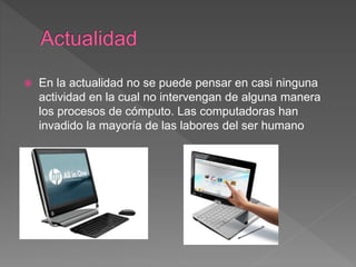  En la actualidad no se puede pensar en casi ninguna
actividad en la cual no intervengan de alguna manera
los procesos de cómputo. Las computadoras han
invadido la mayoría de las labores del ser humano
 