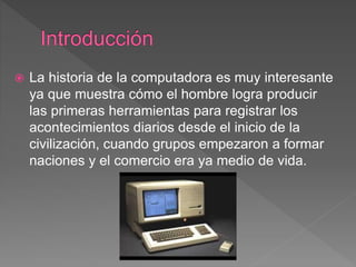  La historia de la computadora es muy interesante
ya que muestra cómo el hombre logra producir
las primeras herramientas para registrar los
acontecimientos diarios desde el inicio de la
civilización, cuando grupos empezaron a formar
naciones y el comercio era ya medio de vida.
 