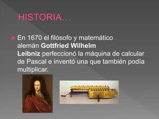  En 1670 el filósofo y matemático
alemán Gottfried Wilhelm
Leibniz perfeccionó la máquina de calcular
de Pascal e inventó una que también podía
multiplicar.
 