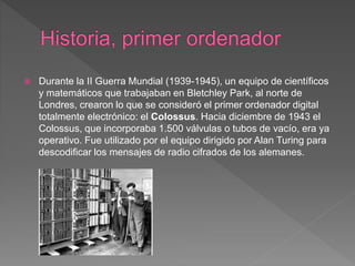 Durante la II Guerra Mundial (1939-1945), un equipo de científicos
y matemáticos que trabajaban en Bletchley Park, al norte de
Londres, crearon lo que se consideró el primer ordenador digital
totalmente electrónico: el Colossus. Hacia diciembre de 1943 el
Colossus, que incorporaba 1.500 válvulas o tubos de vacío, era ya
operativo. Fue utilizado por el equipo dirigido por Alan Turing para
descodificar los mensajes de radio cifrados de los alemanes.
 