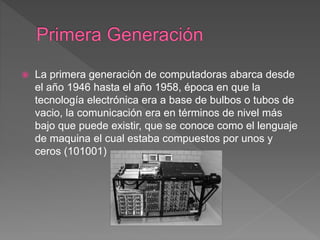  La primera generación de computadoras abarca desde
el año 1946 hasta el año 1958, época en que la
tecnología electrónica era a base de bulbos o tubos de
vacio, la comunicación era en términos de nivel más
bajo que puede existir, que se conoce como el lenguaje
de maquina el cual estaba compuestos por unos y
ceros (101001)
 