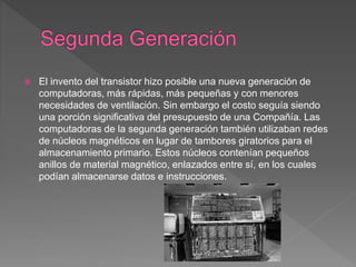  El invento del transistor hizo posible una nueva generación de
computadoras, más rápidas, más pequeñas y con menores
necesidades de ventilación. Sin embargo el costo seguía siendo
una porción significativa del presupuesto de una Compañía. Las
computadoras de la segunda generación también utilizaban redes
de núcleos magnéticos en lugar de tambores giratorios para el
almacenamiento primario. Estos núcleos contenían pequeños
anillos de material magnético, enlazados entre sí, en los cuales
podían almacenarse datos e instrucciones.
 