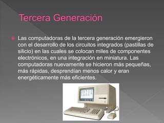  Las computadoras de la tercera generación emergieron
con el desarrollo de los circuitos integrados (pastillas de
silicio) en las cuales se colocan miles de componentes
electrónicos, en una integración en miniatura. Las
computadoras nuevamente se hicieron más pequeñas,
más rápidas, desprendían menos calor y eran
energéticamente más eficientes.
 