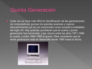  Cada vez se hace más difícil la identificación de las generaciones
de computadoras, porque los grandes avances y nuevos
descubrimientos ya no nos sorprenden como sucedió a mediados
del siglo XX. Hay quienes consideran que la cuarta y quinta
generación han terminado, y las ubican entre los años 1971-1984
la cuarta, y entre 1984-1990 la quinta. Ellos consideran que la
sexta generación está en desarrollo desde 1990 hasta la fecha.
 