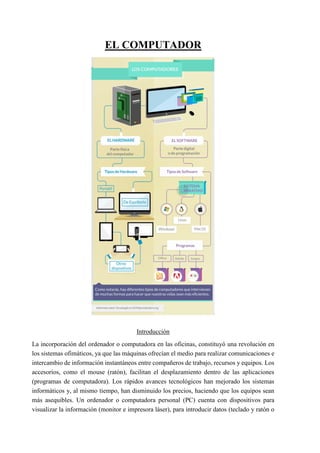 EL COMPUTADOR
Introducción
La incorporación del ordenador o computadora en las oficinas, constituyó una revolución en
los sistemas ofimáticos, ya que las máquinas ofrecían el medio para realizar comunicaciones e
intercambio de información instantáneos entre compañeros de trabajo, recursos y equipos. Los
accesorios, como el mouse (ratón), facilitan el desplazamiento dentro de las aplicaciones
(programas de computadora). Los rápidos avances tecnológicos han mejorado los sistemas
informáticos y, al mismo tiempo, han disminuido los precios, haciendo que los equipos sean
más asequibles. Un ordenador o computadora personal (PC) cuenta con dispositivos para
visualizar la información (monitor e impresora láser), para introducir datos (teclado y ratón o
 