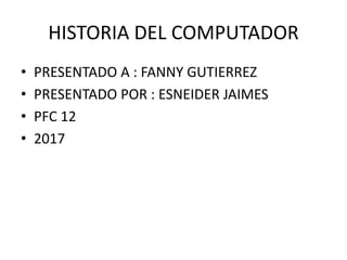 HISTORIA DEL COMPUTADOR
• PRESENTADO A : FANNY GUTIERREZ
• PRESENTADO POR : ESNEIDER JAIMES
• PFC 12
• 2017
 