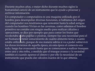 {
Durante muchos años, o mejor dicho durante muchos siglos la
humanidad careció de un instrumento que lo ayude a procesar y
archivar información.
Un computador o computadora es una maquina utilizada por el
hombre para desempeñar diversas funciones, si hablamos del origen
del computador nos tendríamos que remontar hasta la edad antigua
cuando los hombres Vivian en las cavernas, como sabemos el hombre
primitivo no contaba con ningún medio para realizar cálculos y
operaciones, se dice por ejemplo que para contar los frutos que
recolectaba usaba pajillas o piedras, siempre fue una necesidad para el
ser humano el tener conocimiento de cuanto alimento tenia y cuanto
estaba utilizando, porque de esa manera sabría si va a poder sobrevivir
los duros inviernos de aquella época, en esta época el comercio era
nulo, luego fue avanzando hasta que se comenzaron a realizar trueques
entre una y otra tribu, a medida que el trueque avanzo y la sociedad
también es cuando aparece el dinero y por ello la necesidad de un
instrumento que pueda dar cálculos exactos de lo que obtenía.
 