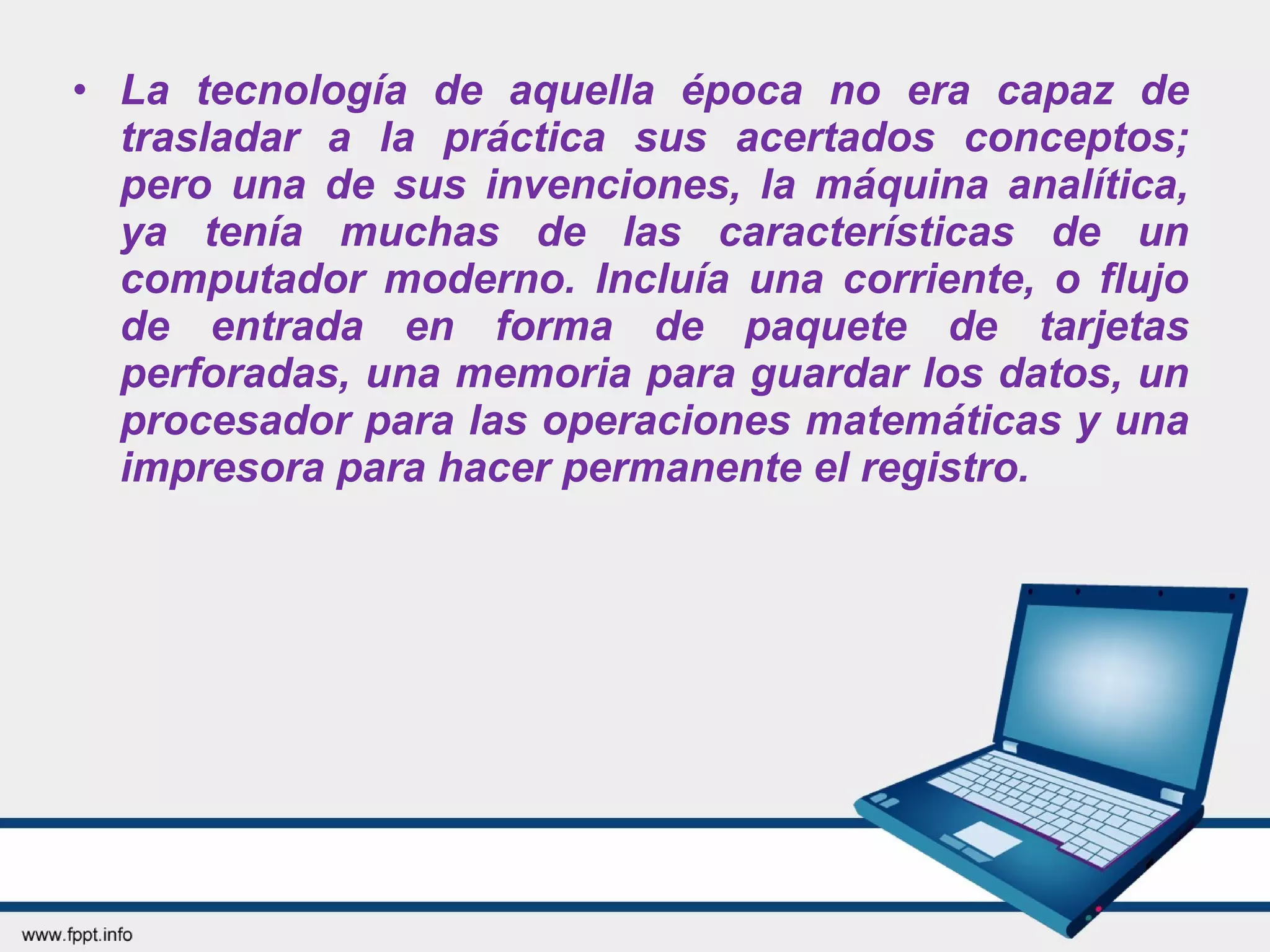 • La tecnología de aquella época no era capaz de
trasladar a la práctica sus acertados conceptos;
pero una de sus invenciones, la máquina analítica,
ya tenía muchas de las características de un
computador moderno. Incluía una corriente, o flujo
de entrada en forma de paquete de tarjetas
perforadas, una memoria para guardar los datos, un
procesador para las operaciones matemáticas y una
impresora para hacer permanente el registro.
 