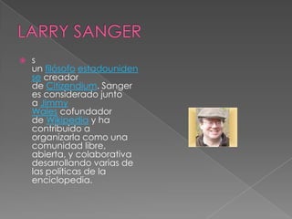    s
    un filósofo estadouniden
    se creador
    de Citizendium. Sanger
    es considerado junto
    a Jimmy
    Wales cofundador
    de Wikipedia y ha
    contribuido a
    organizarla como una
    comunidad libre,
    abierta, y colaborativa
    desarrollando varias de
    las políticas de la
    enciclopedia.
 