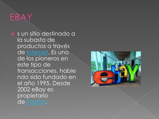    s un sitio destinado a
    la subasta de
    productos a través
    de Internet. Es uno
    de los pioneros en
    este tipo de
    transacciones, habie
    ndo sido fundado en
    el año 1995. Desde
    2002 eBay es
    propietario
    de PayPal.
 