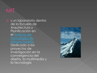    s un laboratorio dentro
    de la Escuela de
    Arquitectura y
    Planificación en
    el Instituto de
    Tecnología de
    Massachusetts.
    Dedicado a los
    proyectos de
    investigación en la
    convergencia del
    diseño, la multimedia y
    la tecnología
 