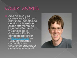    ació en 1965 y es
    profesor asociado en
    el Instituto Tecnológico
    de Massachussets, en
    el departamento de
    Ingeniería Electrónica
    y Ciencias de la
    Computación. Es
    conocido por crear
    el Gusano Morris en
    1988, considerado
    como el primer
    gusano de ordenador
    de la era de Internet
 