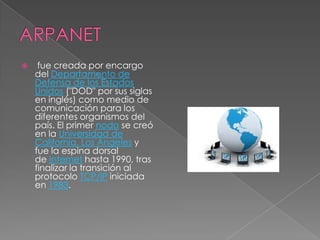     fue creada por encargo
    del Departamento de
    Defensa de los Estados
    Unidos ("DOD" por sus siglas
    en inglés) como medio de
    comunicación para los
    diferentes organismos del
    país. El primer nodo se creó
    en la Universidad de
    California, Los Ángeles y
    fue la espina dorsal
    de Internet hasta 1990, tras
    finalizar la transición al
    protocolo TCP/IP iniciada
    en 1983.
 