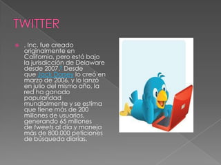    , Inc. fue creado
    originalmente en
    California, pero está bajo
    la jurisdicción de Delaware
    desde 2007.9 Desde
    que Jack Dorsey lo creó en
    marzo de 2006, y lo lanzó
    en julio del mismo año, la
    red ha ganado
    popularidad
    mundialmente y se estima
    que tiene más de 200
    millones de usuarios,
    generando 65 millones
    de tweets al día y maneja
    más de 800.000 peticiones
    de búsqueda diarias.
 