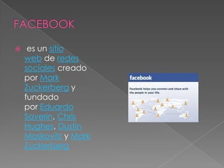     es un sitio
    web de redes
    sociales creado
    por Mark
    Zuckerberg y
    fundado
    por Eduardo
    Saverin, Chris
    Hughes, Dustin
    Moskovitz y Mark
    Zuckerberg
 