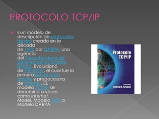    s un modelo de
    descripción de protocolos
    de red creado en la
    década
    de 1970 por DARPA, una
    agencia
    del Departamento de
    Defensa de los Estados
    Unidos. Evolucionó
    de ARPANET, el cual fue la
    primerared de área
    amplia y predecesora
    de Internet. EL
    modelo TCP/IP se
    denomina a veces
    como Internet
    Model, Modelo DoD o
    Modelo DARPA.
 