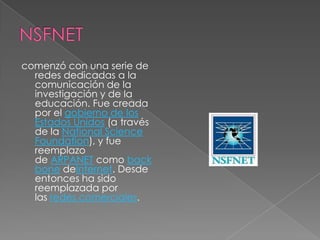 comenzó con una serie de
  redes dedicadas a la
  comunicación de la
  investigación y de la
  educación. Fue creada
  por el gobierno de los
  Estados Unidos (a través
  de la National Science
  Foundation), y fue
  reemplazo
  de ARPANET como back
  bone deInternet. Desde
  entonces ha sido
  reemplazada por
  las redes comerciales.
 