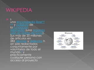    s
    una enciclopedia librenot
    a 2 y políglota de
    la Fundación
    Wikimedia (una organiza
    ción sin ánimo de lucro).
    Sus más de 20 millones
    de artículos en
    282 idiomas y dialectos h
    an sido redactados
    conjuntamente por
    voluntarios de todo el
    mundo,3 y
    prácticamente
    cualquier persona con
    acceso al proyecto
 
