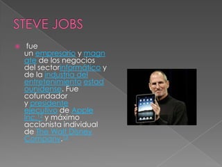     fue
    un empresario y magn
    ate de los negocios
    del sectorinformático y
    de la industria del
    entretenimiento estad
    ounidense. Fue
    cofundador
    y presidente
    ejecutivo de Apple
    Inc.12 y máximo
    accionista individual
    de The Walt Disney
    Company.13
 