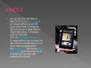 es un lector de libros
  electrónicos (e-books),
  un dispositivo portátil
  que permite comprar,
  almacenar y leer libros
  digitalizados. Creado
  por la tienda
  virtual Amazon.com.
 El dispositivo se conecta
  de forma inalámbrica a
  una red propiedad
  de Amazon llamada Whi
  spernet que funciona a
  través de la red de
  telefonía móvil
 