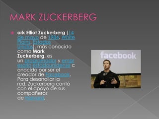    ark Elliot Zuckerberg (14
    de mayo de 1984, White
    Plains, Estados
    Unidos), más conocido
    como Mark
    Zuckerberg, es
    un programador y empr
    esario estadounidense c
    onocido por ser el
    creador de Facebook.
    Para desarrollar la
    red, Zuckerberg contó
    con el apoyo de sus
    compañeros
    de Harvard,
 