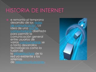    e remonta al temprano
    desarrollo de las redes
    de comunicación. La
    idea de una red de
    computadoras diseñada
    para permitir la
    comunicación general
    entre usuarios de
    varias computadoras se
    a tanto desarrollos
    tecnológicos como la
    fusión de
    la infraestructura de la
    red ya existente y los
    sistemas
    de telecomunicaciones.
 