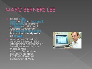    ació el 8 de
    junio de 1955 en Londres, R
    eino Unido, se licenció
    en Física en 1976 en el
    Queen's College de
    la Universidad de Oxford.
    Es considerado el padre
    de la web.
   Ante la necesidad de
    distribuir e intercambiar
    información acerca de sus
    investigaciones de una
    manera más
    efectiva, Berners-Lee
    desarrolló las ideas
    fundamentales que
    estructuran la web.
 