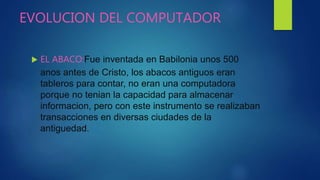 EVOLUCION DEL COMPUTADOR
 EL ABACO:Fue inventada en Babilonia unos 500
anos antes de Cristo, los abacos antiguos eran
tableros para contar, no eran una computadora
porque no tenian la capacidad para almacenar
informacion, pero con este instrumento se realizaban
transacciones en diversas ciudades de la
antiguedad.
 