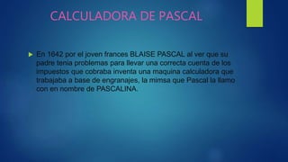 CALCULADORA DE PASCAL
 En 1642 por el joven frances BLAISE PASCAL al ver que su
padre tenia problemas para llevar una correcta cuenta de los
impuestos que cobraba inventa una maquina calculadora que
trabajaba a base de engranajes, la mimsa que Pascal la llamo
con en nombre de PASCALINA.
 