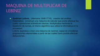 MAQUINA DE MULTIPLICAR DE
LEBINIZ
 Gottfried Leibniz, (Alemania 1646-1716), creador del análisis
matemático, construyó una máquina de calcular que podía efectuar las
cuatro operaciones aritméticas básicas. Multiplicaba mediante la
repetición de sumas, el mismo algoritmo que utiliza la informática en la
actualidad.
Leibniz aspiraba a crear una máquina de razonar, capaz de encadenar
proposiciones elementales a partir de las cuales fuera posible efectuar
deducciones.
 
