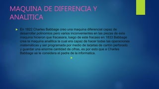MAQUINA DE DIFERENCIA Y
ANALITICA
 En 1822 Charles Babbage creo una maquina diferencial capaz de
desarrollar polinomios pero varios inconvenientes en las piezas de esta
maquina hicieron que fracasara, luego de este fracaso en 1833 Babbage
crea la maquina analitica la cual era capaz de hacer todas las operaciones
matemáticas y ser programada por medio de tarjetas de cartón perforado
y guardar una enorme cantidad de cifras, es por esto que a Charles
Babbage se le considera el padre de la informatica.

 