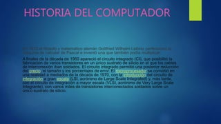 HISTORIA DEL COMPUTADOR
En 1670 el filósofo y matemático alemán Gottfried Wilhelm Leibniz perfeccionó la
máquina de calcular de Pascal e inventó una que también podía multiplicar.
A finales de la década de 1960 apareció el circuito integrado (CI), que posibilitó la
fabricación de varios transistores en un único sustrato de silicio en el que los cables
de interconexión iban soldados. El circuito integrado permitió una posterior reducción
del precio, el tamaño y los porcentajes de error. El microprocesador se convirtió en
una realidad a mediados de la década de 1970, con la introducción del circuito de
integración a gran escala (LSI, acrónimo de Large Scale Integrated) y, más tarde,
con el circuito de integración a mayor escala (VLSI, acrónimo de Very Large Scale
Integrante), con varios miles de transistores interconectados soldados sobre un
único sustrato de silicio.
 