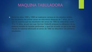 MAQUINA TABULADORA
 Entre los años 1880 y 1890 se realizaron censos en los estados unidos,
los resultados del primer censo se obtuvieron despues de 7 años, por lo
que se suponia que los resultados del censo de 1890 se obtendrian entre
10 a 12 años, es por eso que Herman Hollerith propuso la utilizacion de su
sistema basado en tarjetas perforadas, y que fue un exito ya que a los seis
meses de haberse efectuado el censo de 1890 se obtuvieron los primeros
resultados,
 