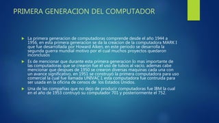 PRIMERA GENERACION DEL COMPUTADOR
 La primera generacion de computadoras comprende desde el año 1944 a
1956, en esta primera generacion se da la creacion de la computadora MARK I
que fue desarrollada por Howard Aiken, en este periodo se desarrolla la
segunda guerra mundial motivo por el cual muchos proyectos quedaron
inconclusos
 Es de mencionar que durante esta primera generacion lo mas importante de
las computadoras que se crearon fue el uso de tubos al vacío, ademas cabe
mencionar que despues de 1950 se crearon diversas maquinas cada una con
un avance significativo, en 1951 se construyó la primera computadora para uso
comercial la cual fue llamada UNIVAC I, esta computadora fue contruida para
ser usada en la oficina de censos de los Estados Unidos.
 Una de las compañias que no dejo de producir computadoras fue IBM la cual
en el año de 1953 contruyó su computador 701 y posteriormente el 752.
 