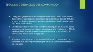 SEGUNDA GENERACION DEL COMPUTADOR
 La segunda generación comprende desde los años 1959 a 1964, lo mas
destacable de esta segunda generación es el reemplazo del uso de tubos
al vacío por los transistores lo que hizo que las computadoras sean mas
pequeñas y más rápidas.
 En esta segunda generacion se reemplazo el lenguaje de máquina por el
lenguaje emsamblador, se crearon lenguajes de alto nivel como el COBOL
y el FORTRAN. Además para el almacenamiento de la información se
comenzaron a usar cintas magneticas.

Aunque en esta generacion se disminuyó el tamaño y se aumento la
velocidad, aun las computadoras significaban un considerable costo para
las empresas.
 