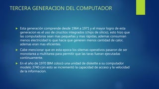 TERCERA GENERACION DEL COMPUTADOR
 Esta generación comprende desde 1964 a 1971 y el mayor logro de esta
generacion es el uso de cirucitos integrados (chips de silicio), esto hizo que
las computadoras sean mas pequeñas y mas rápidas, ademas consumian
menos electricidad lo que hacia que generen menos cantidad de calor,
ademas eran mas eficientes.
 Cabe mencionar que en esta epoca los sitemas operativos pasaron de ser
monotarea a multitarea para permitir que las taras fueran ejecutadas
continuamente.
 En el año de 1970 IBM colocó una unidad de diskette a su computador
modelo 3740 con esto se incrementó la capacidad de acceso y la velocidad
de la informacion.
 