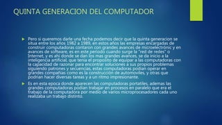 QUINTA GENERACION DEL COMPUTADOR
 Pero si queremos darle una fecha podemos decir que la quinta generacion se
situa entre los años 1982 a 1989, en estos años las empresas encargadas de
construir computadoras contaron con grandes avances de microelectrónic y en
avances de software, es en este periodo cuando surge la "red de redes" o
Internet, y es ahi donde se dan los mas grandes avances, se da inicio a la
inteligencia artificial, que tenia el proposito de equipar a las computadoras con
la capacidad de razonar para encontrar soluciones a sus propios problemas
siguiendo patrones y secuencias, estas computadoras podian operar en
grandes compañias como es la construcción de automoviles, y otras que
podrian hacer diversas tareas y a un ritmo impresionante.
 Es en esta epoca donde aparecen las computadoras portatiles, ademas las
grandes computadoras podian trabajar en procesos en paralelo que era el
trabajo de la computadora por medio de varios microprocesadores cada uno
realizaba un trabajo distinto.
 