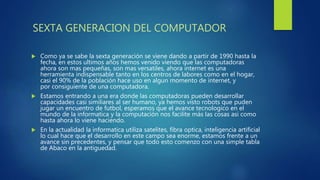 SEXTA GENERACION DEL COMPUTADOR
 Como ya se sabe la sexta generación se viene dando a partir de 1990 hasta la
fecha, en estos ultimos años hemos venido viendo que las computadoras
ahora son mas pequeñas, son mas versatiles, ahora internet es una
herramienta indispensable tanto en los centros de labores como en el hogar,
casi el 90% de la población hace uso en algun momento de internet, y
por consiguiente de una computadora.
 Estamos entrando a una era donde las computadoras pueden desarrollar
capacidades casi similiares al ser humano, ya hemos visto robots que puden
jugar un encuentro de futbol, esperamos que el avance tecnologico en el
mundo de la informatica y la computación nos facilite más las cosas asi como
hasta ahora lo viene haciendo.
 En la actualidad la informatica utiliza satelites, fibra optica, inteligencia artificial
lo cual hace que el desarrollo en este campo sea enorme, estamos frente a un
avance sin precedentes, y pensar que todo esto comenzo con una simple tabla
de Abaco en la antiguedad.
 