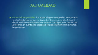 ACTUALIDAD
 Computadores portátiles: Son equipos ligeros que pueden transportarse
con facilidad debido a que no dependen de conexiones alambricas ni
electricas ni de comunicación pues cuantan con dispocitivos que les dan
autonomia. En cuanto a su capacidad de praocesamiento son similares a
las personales.
 